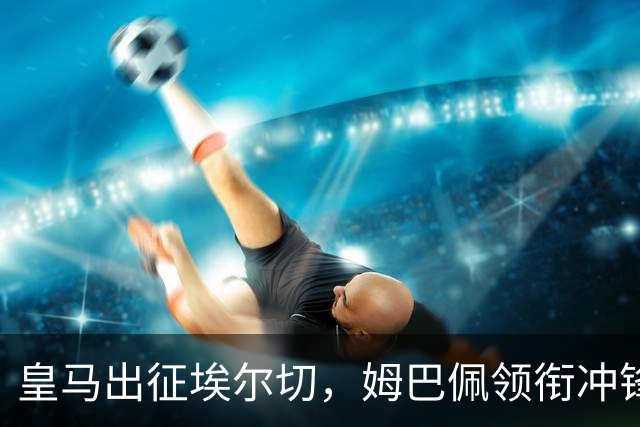 皇马出征埃尔切，姆巴佩领衔冲锋，德比前的紧张战役